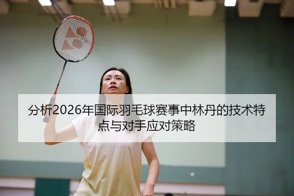 分析2026年国际羽毛球赛事中林丹的技术特点与对手应对策略