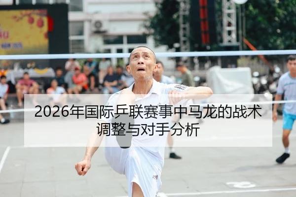 2026年国际乒联赛事中马龙的战术调整与对手分析