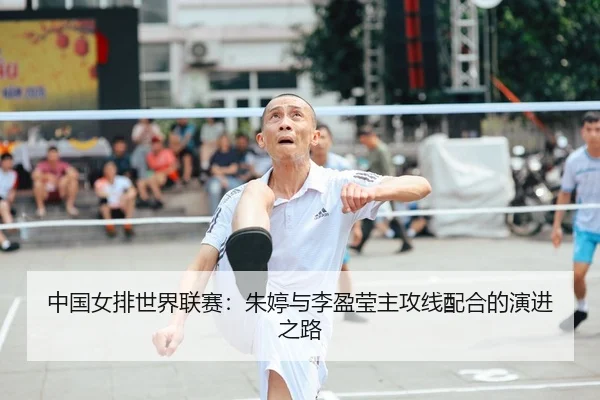 中国女排世界联赛：朱婷与李盈莹主攻线配合的演进之路