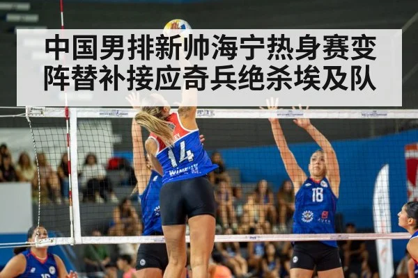 中国男排新帅海宁热身赛变阵替补接应奇兵绝杀埃及队